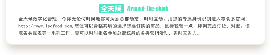 行業(yè)內(nèi)特有的全天候數(shù)字化管理，令你無(wú)論何時(shí)何地都可洞悉總部動(dòng)態(tài)，時(shí)時(shí)互動(dòng)。用您的專屬身份識(shí)別進(jìn)入零食多官網(wǎng)：http://www.badihr.cn,您便可以身臨其境的選擇您要訂購(gòu)的商品，鼠標(biāo)輕輕一點(diǎn)，即刻完成訂貨、對(duì)賬、讀取各類報(bào)表等一系列工作，更可以時(shí)時(shí)報(bào)名參加總部統(tǒng)籌的各類營(yíng)銷活動(dòng)，省時(shí)又省力。